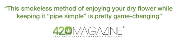 420Magazine says, “This smokeless method of enjoying your dry flower while keeping it “pipe simple” is pretty game-changing”
